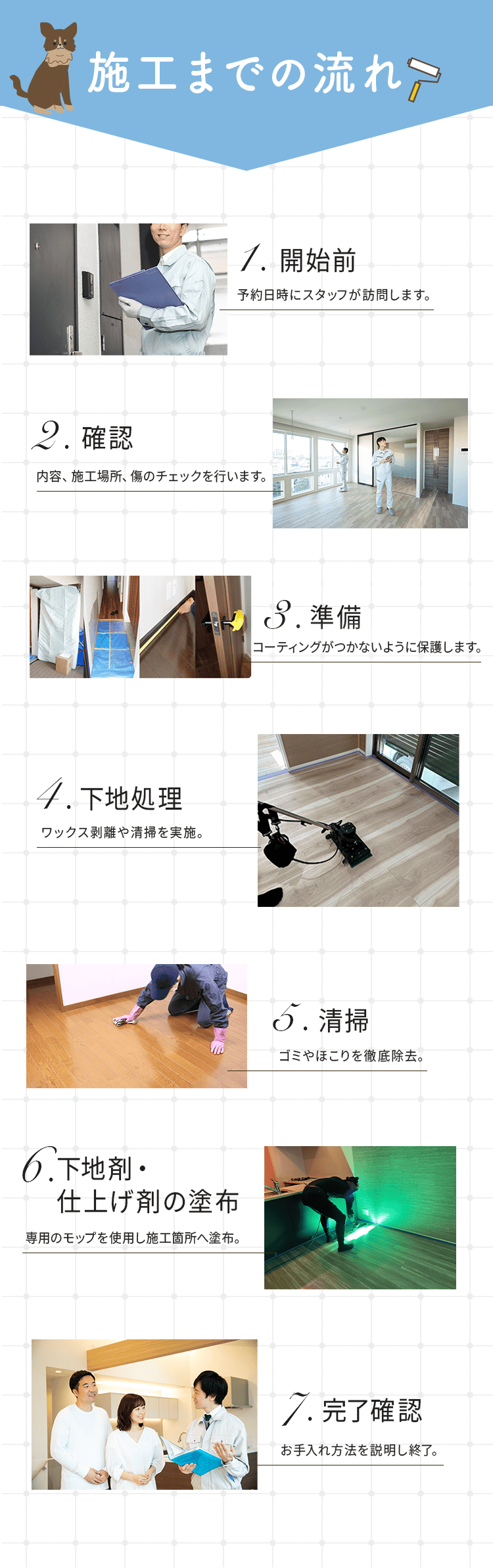 施工までの流れ
        1.開始前:予約日時にスタッフが訪問します。
        2.確認:内容、施工場所、傷のチェックを行います。
        3.準備: コーティングがつかないように保護します。
        4.下地処理:ワックス剥離や清掃を実施。
        5.清掃:ゴミやほこりを徹底除去。
        6.下地剤・仕上げ剤の塗布:専用のモップを使用し施工箇所へ塗布。 
        7.完了確認:お手入れ方法を説明し終了。
        