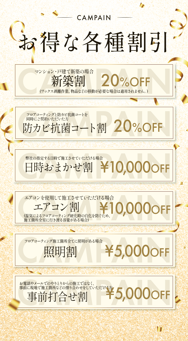 お得な各種割引
        ・新築割フロアコーティング10%OFF:マンション・戸建て新築の場合(ワックス剥離作業、物品などの移動が必要な場合は適用されません。)
        ・無光触媒セット割フロアコーティング30%OFF:フロアコーティングと無光触媒コーティングを 同時にご契約いただいた方
        ・日時おまかせ割¥10,000OFF:弊社の指定する日時で施工させていただける場合
        ・エアコン割¥10,000OFF:エアコンを使用して施工させていただける場合(湿気によるフロアコーティング硬化時の白化を防ぐため、 施工箇所全室に行き渡る容量がある場合)
        ・照明割¥5,000OFF:フロアコーティング施工箇所全てに照明がある場合
        ・事前打合せ割¥5,000OFF:お電話やメールでのやりとりからの施工ではなく、 事前に現地で施工箇所などの擦り合わせをしていただける方
        
