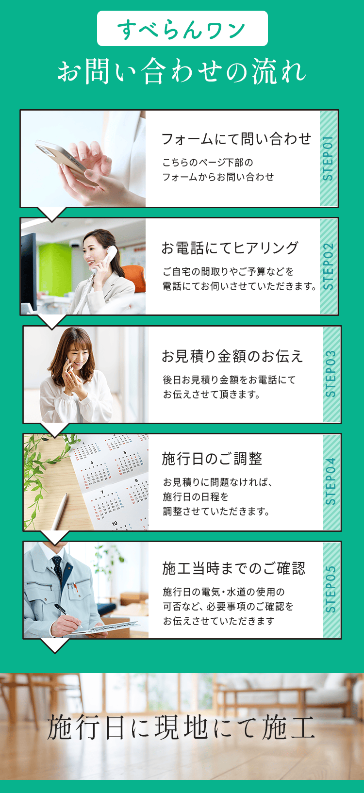 お問い合わせの流れ
        STEP1フォームにて問い合わせ: こちらのページ下部のフォームからお問い合わせ
        STEP2お電話にてヒアリング: ご自宅の間取りやご予算などを電話にてお伺いさせていただきます。
        STEP3現地調査・お見積り金額のお伝え: ご自宅にお伺いさせていただき、見積り金額をお電話にてお伝えさせて頂きます。
        STEP4施行日のご調整: お見積りに問題なければ、施行日の日程を調整させていただきます。
        STEP5施工当時までのご確認: 施行日の電気・水道の使用の可否など、必要事項のご確認をお伝えさせていただきます
        施行日に現地にて施工
        