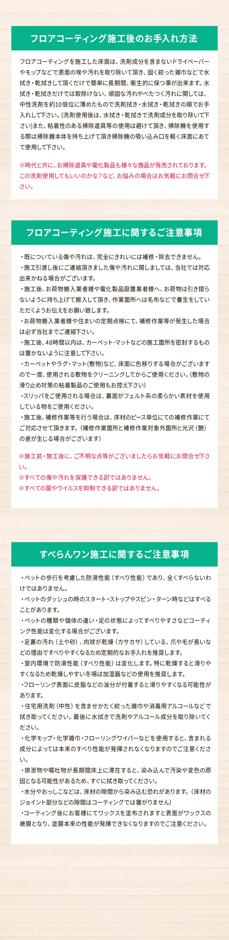 [フロアコーティング施工後のお手入れ方法]
        フロアコーティングを施工した床面は、洗剤成分を含まないドライペーパーやモップなどで表面の埃や汚れを取り除いて頂き、固く絞った雑巾などで水拭き・乾拭きして頂くだけで簡単に長期間、衛生的に保つ事が出来ます。水拭き・乾拭きだけでは取除けない、頑固な汚れやべたつく汚れに関しては、中性洗剤を約10倍位に薄めたもので洗剤拭き・水拭き・乾拭きの順でお手入れして下さい。(洗剤使用後は、水拭き・乾拭きで洗剤成分を取り除いて下さい)また、粘着性のある掃除道具等の使用は避けて頂き、掃除機を使用する際は掃除機本体を持ち上げて頂き掃除機の吸い込み口を軽く床面にあてて使用して下さい。
        ※時代と共に、お掃除道具や電化製品も様々な商品が発売されております。この洗剤使用してもいいのかな？など、お悩みの場合はお気軽にお問合せ下さい。
        
        [フロアコーティング施工に関するご注意事項]
        ・既についている傷や汚れは、完全にきれいには補修・除去できません。
        ・施工引渡し後にご連絡頂きました傷や汚れに関しましては、当社では対応出来かねる場合がございます。
        ・施工後、お荷物搬入業者様や電化製品設置業者様へ、お荷物は引き摺らないように持ち上げて搬入して頂き、作業箇所へは毛布などで養生をしていただくようお伝えをお願い致します。
        ・お荷物搬入業者様や住まいの定期点検にて、補修作業等が発生した場合は必ず当社までご連絡下さい。
        ・施工後、48時間以内は、カーペット･マットなどの施工箇所を密封するものは置かないように注意して下さい。
        ・カーペットやラグ・マット(敷物)など、床面に色移りする場合がございますので一度、使用される敷物をクリーニングしてからご使用ください。(敷物の滑り止め対策の粘着製品のご使用もお控え下さい）
        ・スリッパをご使用される場合は、裏面がフェルト系の柔らかい素材を使用している物をご使用ください。
        ・施工後、補修作業等を行う場合は、床材のピース単位にての補修作業にてご対応させて頂きます。（補修作業箇所と補修作業対象外箇所と光沢（艶）の差が生じる場合がございます）
        ※施工前・施工後に、ご不明な点等がございましたらお気軽にお問合せ下さい。
        ※すべての傷や汚れを保護できる訳ではありません。
        ※すべての菌やウイルスを抑制できる訳ではありません。
        
        [すべらんワン施工に関するご注意事項]
        ・ペットの歩行を考慮した防滑性能（すべり性能）であり、全くすべらないわけではありません。
        ・ペットのダッシュの時のスタート・ストップやスピン・ターン時などはすべることがあります。
        ・ペットの種類や個体の違い・足の状態によってすべりやすさなどコーティング性能は変化する場合がございます。
        ・足裏の汚れ（土や砂）、肉球が乾燥（カサカサ）している、爪や毛が長いなどの理由ですべりやすくなるため定期的なお手入れを推奨します。
        ・室内環境で防滑性能（すべり性能）は変化します。特に乾燥すると滑りやすくなるため乾燥しやすい冬場は加湿器などの使用を推奨します。
        ・フローリング表面に皮脂などの油分が付着すると滑りやすくなる可能性があります。
        ・住宅用洗剤（中性）を含ませかたく絞った雑巾や消毒用アルコールなどで拭き取ってください。最後に水拭きで洗剤やアルコール成分を取り除いてください。
        ・化学モップ・化学雑巾・フローリングワイパーなどを使用すると、含まれる成分によっては本来のすべり性能が発揮されなくなりますのでご注意ください。
        ・排泄物や嘔吐物が長期間床上に滞在すると、染み込んで汚染や変色の原因となる可能性があるため、すぐに拭き取ってください。
        ・水分やおっしこなどは、床材の隙間から染み込む恐れがあります。（床材のジョイント部分などの隙間はコーティングでは塞がりません）
        ・コーティング後にお客様にてワックスを塗布されますと表面がワックスの被膜となり、塗膜本来の性能が発揮できなくなりますのでご注意ください。
        