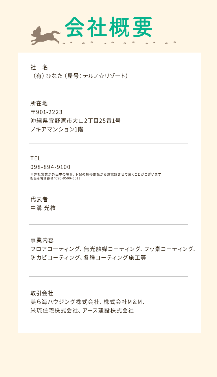 会社概要
        社名:（有）ひなた（屋号：テルノ☆リゾート）
        所在地:〒901-2223沖縄県宜野湾市大山2丁目25番1号ノキアマンション1階式会社
        TEL:098-894-9100
        代表者:中溝光教
        事業内容:フロアコーティング、無光触媒コーティング、フッ素コーティング、防カビコーティング、各種コーティング施工等
        取引会社:美ら海ハウジング株式会社、株式会社M＆M、米琉住宅株式会社、アース建設株式会社
        
