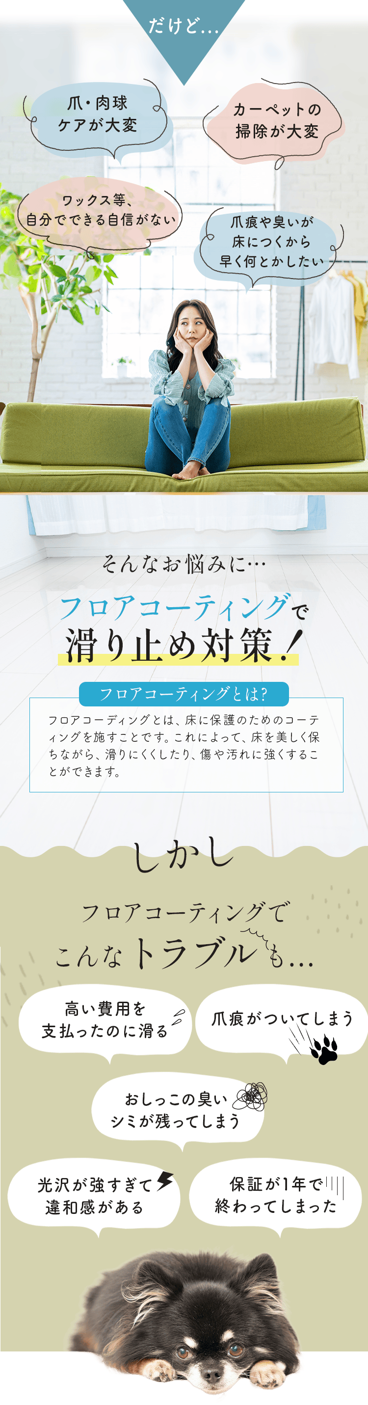 だけど⋯
        ・爪・肉球ケアが大変
        ・カーペットの掃除が大変
        ・ワックス等、自分でできる自信がない
        ・爪痕や臭いが床につくから早く何とかしたい
        
        そんなお悩みに⋯、フロアコーティングで滑り止め対策！
        
        フロアコーティングとは、床に保護のためのコーティングを施すことです。これによって、床を美しく保ちながら、滑りにくくしたり、傷や汚れに強くすることができます。
        
        しかしフロアコーティングでこんなトラブルも⋯
        ・高い費用を支払ったのに滑る
        ・爪痕がついてしまう
        ・おしっこの臭い・シミが残ってしまう
        ・光沢が強すぎて違和感がある
        ・保証が1年で終わってしまった