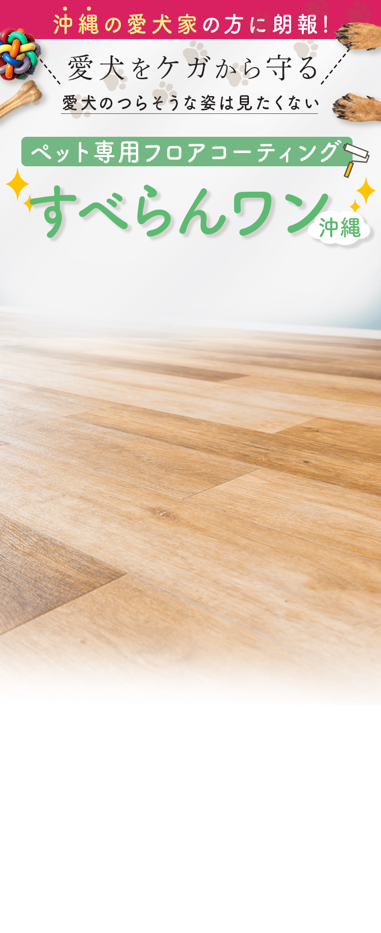 沖縄の愛犬家の方に朗報!
          愛犬をケガから守る
          愛犬のつらそうな姿は見たくない
          ペット専用フロアコーティング
          すべらんワン沖縄
          